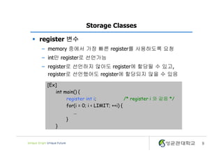 9
Storage Classes
§ register 변수
– memory 중에서 가장 빠른 register를 사용하도록 요청
– int만 register로 선언가능
– register로 선언하지 않아도 register에 할당될 수 있고,
register로 선언했어도 register에 할당되지 않을 수 있음
[Ex]
int main() {
register int i; /* register i 와 같음 */
for(i = 0; i < LIMIT; ++i) {
…
}
}
 