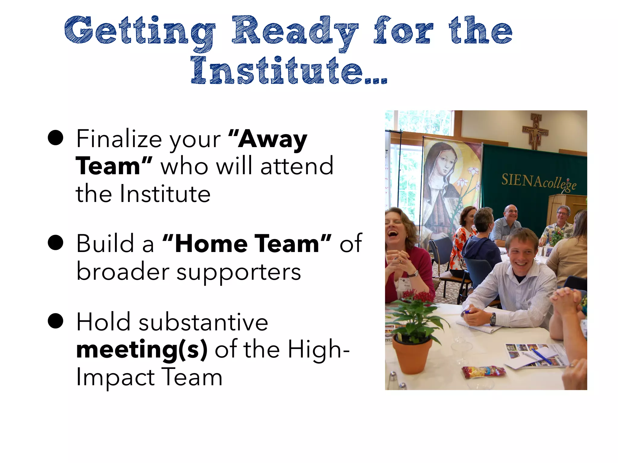 Getting Ready for the
Institute...
• Finalize your “Away
Team” who will attend
the Institute
• Build a “Home Team” of
broader supporters
• Hold substantive
meeting(s) of the High-
Impact Team
 