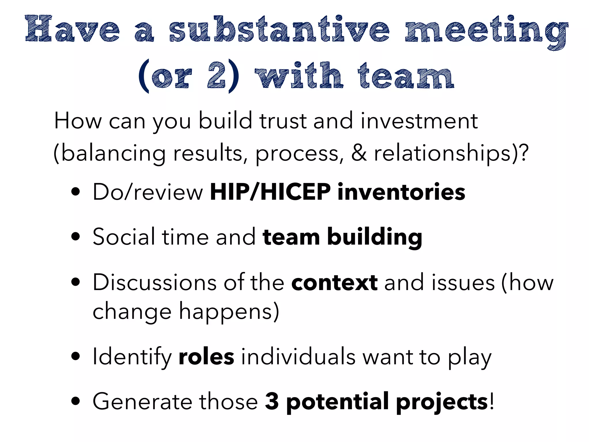 Have a substantive meeting
(or 2) with team
How can you build trust and investment
(balancing results, process, & relationships)?
• Do/review HIP/HICEP inventories
• Social time and team building
• Discussions of the context and issues (how
change happens)
• Identify roles individuals want to play
• Generate those 3 potential projects!
 