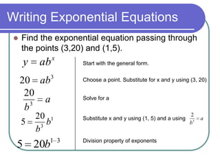 Writing Exponential Equations
 Find the exponential equation passing through
the points (3,20) and (1,5).
x
aby
a
b3
20
1
3
20
5 b
b
31
205 b
3
20 ab
Start with the general form.
Choose a point. Substitute for x and y using (3, 20)
Solve for a
Substitute x and y using (1, 5) and a using a
b3
2
Division property of exponents
 