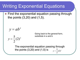 Writing Exponential Equations
 Find the exponential equation passing through
the points (3,20) and (1,5).
x
aby
x
y )2(
2
5
Going back to the general form,
substitute in a and b
The exponential equation passing through
the points (3,20) and (1,5) is x
y )2(
2
5
 