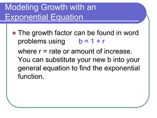 Modeling Growth with an
Exponential Equation
 The growth factor can be found in word
problems using b = 1 + r
where r = rate or amount of increase.
You can substitute your new b into your
general equation to find the exponential
function.
 