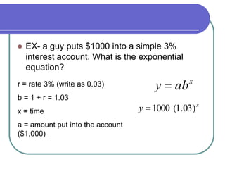  EX- a guy puts $1000 into a simple 3%
interest account. What is the exponential
equation?
x
y )03.1(1000
r = rate 3% (write as 0.03)
b = 1 + r = 1.03
x = time
a = amount put into the account
($1,000)
x
aby
 