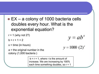  EX – a colony of 1000 bacteria cells
doubles every hour. What is the
exponential equation?
r = 1 (why not 2?)
b = r + 1 = 2
x = time (in hours)
a = the original number in the
colony (1,000 bacteria )
x
y )2(1000
x
aby
b = r + 1, where r is the amount of
increase. We are increasing by 100%
each time something doubles, so r = 1
 