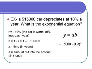  EX- a $15000 car depreciates at 10% a
year. What is the exponential equation?
r = - 10% (the car is worth 10%
less each year)
b = 1 - r = 1 – 0.1 = 0.9
x = time (in years)
a = amount put into the account
($15,000)
x
y )9.0(15000
x
aby
 