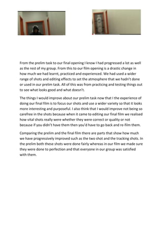 From the prelim task to our final opening I know I had progressed a lot as well
as the rest of my group. From this to our film opening is a drastic change in
how much we had learnt, practiced and experienced. We had used a wider
range of shots and editing effects to set the atmosphere that we hadn’t done
or used in our prelim task. All of this was from practicing and testing things out
to see what looks good and what doesn’t.
The things I would improve about our prelim task now that I the experience of
doing our final film is to focus our shots and use a wider variety so that it looks
more interesting and purposeful. I also think that I would improve not being so
carefree in the shots because when it came to editing our final film we realised
how vital shots really were whether they were correct or quality or not
because if you didn’t have them then you’d have to go back and re-film them.
Comparing the prelim and the final film there are parts that show how much
we have progressively improved such as the two shot and the tracking shots. In
the prelim both these shots were done fairly whereas in our film we made sure
they were done to perfection and that everyone in our group was satisfied
with them.
 