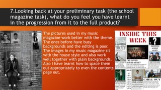 7.Looking back at your preliminary task (the school
magazine task), what do you feel you have learnt
in the progression from it to the full product?
The pictures used in my music
magazine work better with the theme.
The ones before have busy
backgrounds and the editing is poor.
The images in my music magazine sit
with the house style and also work
well together with plain backgrounds.
Also I have learnt how to space them
out appropriately to even the contents
page out.
 