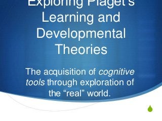 S
Exploring Piaget‟s
Learning and
Developmental
Theories
The acquisition of cognitive
tools through exploration of
the “real” world.
 