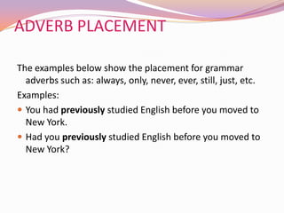 ADVERB PLACEMENT
The examples below show the placement for grammar
adverbs such as: always, only, never, ever, still, just, etc.
Examples:
 You had previously studied English before you moved to
New York.
 Had you previously studied English before you moved to
New York?
 