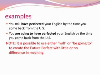 examples
 You will have perfected your English by the time you
come back from the U.S.
 You are going to have perfected your English by the time
you come back from the U.S.
NOTE: It is possible to use either "will" or "be going to"
to create the Future Perfect with little or no
difference in meaning.
 