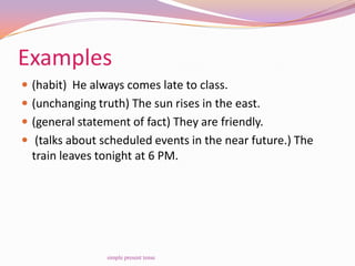 Examples
 (habit) He always comes late to class.
 (unchanging truth) The sun rises in the east.
 (general statement of fact) They are friendly.
 (talks about scheduled events in the near future.) The
train leaves tonight at 6 PM.
simple present tense
 