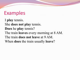 Examples
I play tennis.
She does not play tennis.
Does he play tennis?
The train leaves every morning at 8 AM.
The train does not leave at 9 AM.
When does the train usually leave?
 