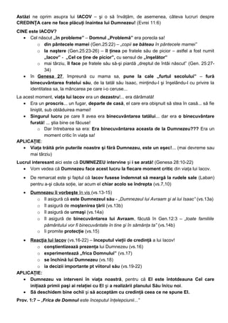 Astăzi ne oprim asupra lui IACOV – şi o să învăţăm, de asemenea, câteva lucruri despre
CREDINŢA care ne face plăcuţi înaintea lui Dumnezeu! (Evrei 11:6)
CINE este IACOV?
• Cel născut „în probleme” – Domnul „Problemă” era porecla sa!
o din pântecele mamei (Gen.25:22) – „copii se băteau în pântecele mamei”
o la naştere (Gen.25:23-26) – îl ţinea pe fratele său de picior – astfel a fost numit
„Iacov” - „Cel ce ţine de picior”, cu sensul de „înşelător”
o mai târziu, îl face pe fratele său să-şi piardă „dreptul de întâi născut” (Gen. 25:27-
34)
• în Genesa 27, împreună cu mama sa, pune la cale „furtul secolului” – fură
binecuvântarea fratelui său, de la tatăl său Isaac, minţindu-l şi înşelându-l cu privire la
identitatea sa, la mâncarea pe care i-o ceruse...
La acest moment, viaţa lui Iacov era un dezastru!... era dărâmată!
• Era un proscris... un fugar, departe de casă, el care era obişnuit să stea în casă... să fie
liniştit, sub oblăduirea mamei!
• Singurul lucru pe care îl avea era binecuvântarea tatălui... dar era o binecuvântare
furată! ... ştia bine ce făcuse!
o Dar întrebarea sa era: Era binecuvântarea aceasta de la Dumnezeu??? Era un
moment critic în viaţa sa!
APLICAŢIE:
• Viaţa trăită prin puterile noastre şi fără Dumnezeu, este un eşec!... (mai devreme sau
mai târziu)
Lucrul interesant aici este că DUMNEZEU intervine şi i se arată! (Genesa 28:10-22)
• Vom vedea că Dumnezeu face acest lucru la fiecare moment critic din viaţa lui Iacov.
• De remarcat este şi faptul că Iacov fusese îndemnat să meargă la rudele sale (Laban)
pentru a-şi căuta soţie, iar acum el chiar acolo se îndrepta (vs.7,10)
• Dumnezeu îi vorbeşte în vis (vs.13-15)
o îl asigură că este Dumnezeul său - „Dumnezeul lui Avraam şi al lui Isaac” (vs.13a)
o îl asigură de moştenirea ţării (vs.13b)
o îl asigură de urmaşi (vs.14a)
o îl asigură de binecuvântarea lui Avraam, făcută în Gen.12:3 – „toate familiile
pământului vor fi binecuvântate în tine şi în sămânţa ta” (vs.14b)
o îi promite protecţie (vs.15)
• Reacţia lui Iacov (vs.16-22) – începutul vieţii de credinţă a lui Iacov!
o conştientizează prezenţa lui Dumnezeu (vs.16)
o experimentează „frica Domnului” (vs.17)
o se închină lui Dumnezeu (vs.18)
o ia decizii importante pt viitorul său (vs.19-22)
APLICAŢIE:
• Dumnezeu va interveni în viaţa noastră, pentru că El este întotdeauna Cel care
iniţiază primii paşi ai relaţiei cu El şi a realizării planului Său în/cu noi.
• Să deschidem bine ochii şi să acceptăm cu credinţă ceea ce ne spune El.
Prov. 1:7 – „Frica de Domnul este începutul înţelepciunii...”
 