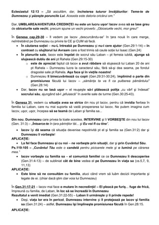 Eclesiastul 12:13 – „Să ascultăm, dar, încheierea tuturor învăţăturilor: Teme-te de
Dumnezeu şi păzeşte poruncile Lui. Aceasta este datoria oricărui om.”
Dar, UMBLAREA/AVENTURA CREDINŢEI nu este un lucru uşor! Iacov avea să se lase greu
de obiceiurile sale vechi, precum spune un vechi proverb: „Obiceiurile vechi, mor greu!”
În Genesa cap.29-30 – îl vedem pe Iacov „descurcându-se” în ţara nouă în care merge,
neîntrebând pe Dumnezeu cu privire la CE şi CUM să facă.
• În căutarea soţiei – nu-L întreabă pe Dumnezeu şi nu-i cere ajutor (Gen.29:1-14) – în
contrast cu slujitorul lui Avraam care a fost trimis să caute soţie lui Isaac (Gen.24)
• În planurile sale, Iacov este înşelat de socrul său Laban – pt femeia iubită, ajunge să
slujească dublu de ani pt Rahela (Gen.29:15-30)
o este de apreciat faptul că Iacov a avut răbdare să slujească lui Laban 20 de ani
pt Rahela – Dumnezeu lucra la caracterul său, fără să-şi dea seama, pe fondul
dragostei sale pt Rahela. Aşa face şi în vieţile noastre!
o Dumnezeu îl binecuvântează cu copii (Gen.29:31-30:24), împlinind o parte din
promisiunea făcută lui Iacov – „sămânţa ta va fi ca pulberea pământului”
(Gen.28:14)
• Dar, Iacov nu se lasă uşor – el reuşeşte să-i plătească poliţa „cu vârf şi îndesat”
socrului său, ajungând să-l „jefuiască” în averile sale de turme (Gen.30:25-43).
În Genesa 31, vedem cu situaţia avea se strice din nou pt Iacov, pentru că invidia fierbea în
familia lui Laban, care nu mai suporta să vadă prosperarea lui Iacov. Ne putem imagina cum
Iacov, uşor, uşor, începea să se teamă de Laban şi familia sa...
Din nou, Dumnezeu care privea la toate acestea, INTERVINE şi îi VORBEŞTE din nou lui Iacov
(Gen. 31:3) – „Întoarce-te în ţara părinţilor tăi... şi Eu voi fi cu tine”.
• Iacov îşi dă seama că situaţia devenise nepotrivită pt el şi familia sa (Gen.31:2) dar şi
Dumnezeu îi vorbeşte!
APLICAŢIE:
• La fel face Dumnezeu şi cu noi – ne vorbeşte prin situaţii, dar şi prin Cuvântul Său.
Ps.119:105 – „Cuvântul Tău este o candelă pentru picioarele mele şi o lumină pe cărarea
mea.”
• Iacov vorbeşte cu familia sa – el comunică familiei ce ce Dumnezeu îi descoperise
(Gen.31:4-13) – de subliniat cât de bine vedea el pe Dumnezeu în viaţa sa (vs.5,7, 9,
11,13)
APLICAŢIE:
• Este bine să ne consultăm cu familia, atuci când vrem să luăm decizii importante şi
legate de ei. (chiar dacă ştim clar voia lui Dumnezeu)
În Gen.31:17-21 – Iacov mai face o mutare în necredinţă! – El pleacă pe furiş... fuge de frică,
împreună cu familia, de Laban, în loc să se încreadă în Dumnezeu
Rezultatul a venit imediat (Gen.31:22-55) – Laban îi urmăreşte şi îi prinde repede!
• Deşi, viaţa lor era în pericol, Dumnezeu intervine şi îl protejează pe Iacov şi familia
sa (Gen.31:24) – astfel, Dumnezeu îşi împlineşte promisiunea făcută în Gen.28:15.
APLICAŢIE:
 