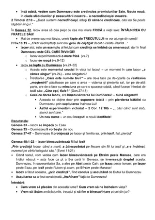 • Încă odată, vedem cum Dumnezeu este credincios promisiunilor Sale, făcute nouă,
în ciuda slăbiciunilor şi neascultării noastre... a necredincioşiei noastre.
2 Timotei 2:13 – „Dacă suntem necredincioşi, totuşi El rămâne credincios, căci nu Se poate
tăgădui singur.”
În Genesa 32, Iacov avea să dea piept cu cea mai mare FRICĂ a vieţii sale: ÎNTÂLNIREA CU
FRATELE SĂU!
• Mai de vreme sau mai târziu, unele fapte ale TRECUTULUI ne vor ajunge din urmă!
Prov.18:19 – „Fraţii nedreptăţiţi sunt mai greu de câştigat decât o cetate întărită...”
• Iacov aici, este un exemplu al felului cum credinţa se îmbină cu omenescul, dar în final
Dumnezeu este CEL CARE ÎNVINGE!
o Iacov experimentează o mare frică (vs.7)
o Iacov se roagă (vs.9-12)
• Iacov se luptă cu Dumnezeu (vs.24-32)
o Acesta este momentul crucial în viaţa lui Iacov! – un moment în care Iacov „a
rămas singur” (vs.24) – este obligatoriu!
o Întrebarea „Care este numele tău?” – are de-a face pe de-oparte cu realizarea
„moştenirii” păcătoase pe care o avea – viclenia şi şiretenia sa!, iar pe de-altă
parte, are de-a face cu minciuna pe care o spusese odată, când fusese întrebat de
tatăl său: „Cine eşti, fiule?” (Gen.27:18)
o Ceea ce dorea Iacov, era binecuvântarea lui Dumnezeu! – bună alegere!!!
 Aceasta se obţine doar prin supunere totală – prin pierderea bătăliei cu
Dumnezeu, prin capitularea înaintea Lui!
 Astfel experimentăm victoria! – 2 Cor. 12:10b – „...căci când sunt slab,
atunci sunt tare.”
 Un nou nume – un nou început! o nouă identitate!
Rezultatele:
Genesa 33 – Iacov se împacă cu Esau
Genesa 35 – Dumnezeu îi vorbeşte din nou
Genesa 37-47 – Dumnezeu îl protejează pe Iacov şi familia sa, prin Iosif, fiul „pierdut”
Genesa 48:1-22 – Iacov binecuvântează fii lui Iosif
„Prin credinţă Iacov, când a murit, a binecuvântat pe fiecare din fiii lui Iosif şi „s-a închinat,
rezemat pe vârful toiagului său.” (Evrei 11:21)
• Citind textul, vom vedea cum Iacov binecuvântează pe Efraim peste Manase, care era
întâiul născut – asta face ca pt a 5-a oară în Genesa, se inversează dreptul acesta:
Dumnezeu, în suveranitatea Sa, a ales pe Abel peste Cain, pe Isaac peste Ismael, pe Iacov
peste Esau, pe Iosif peste Ruben şi acum, pe Efraim peste Manase!
• Iacov a făcut aceasta, „prin credinţă”, fiind condus şi ascultând de Duhul lui Dumnezeu
• Ascultarea sa a fost considerată „închinare” faţă de Dumnezeu!
Întrebări:
• Cum vrem să plecăm din această lume? Cum vrem să ne încheiem viaţa?
• Vrem să lăsăm amărăciunile, trecutul şi să fim o binecuvîntare pt cei din jur?
 