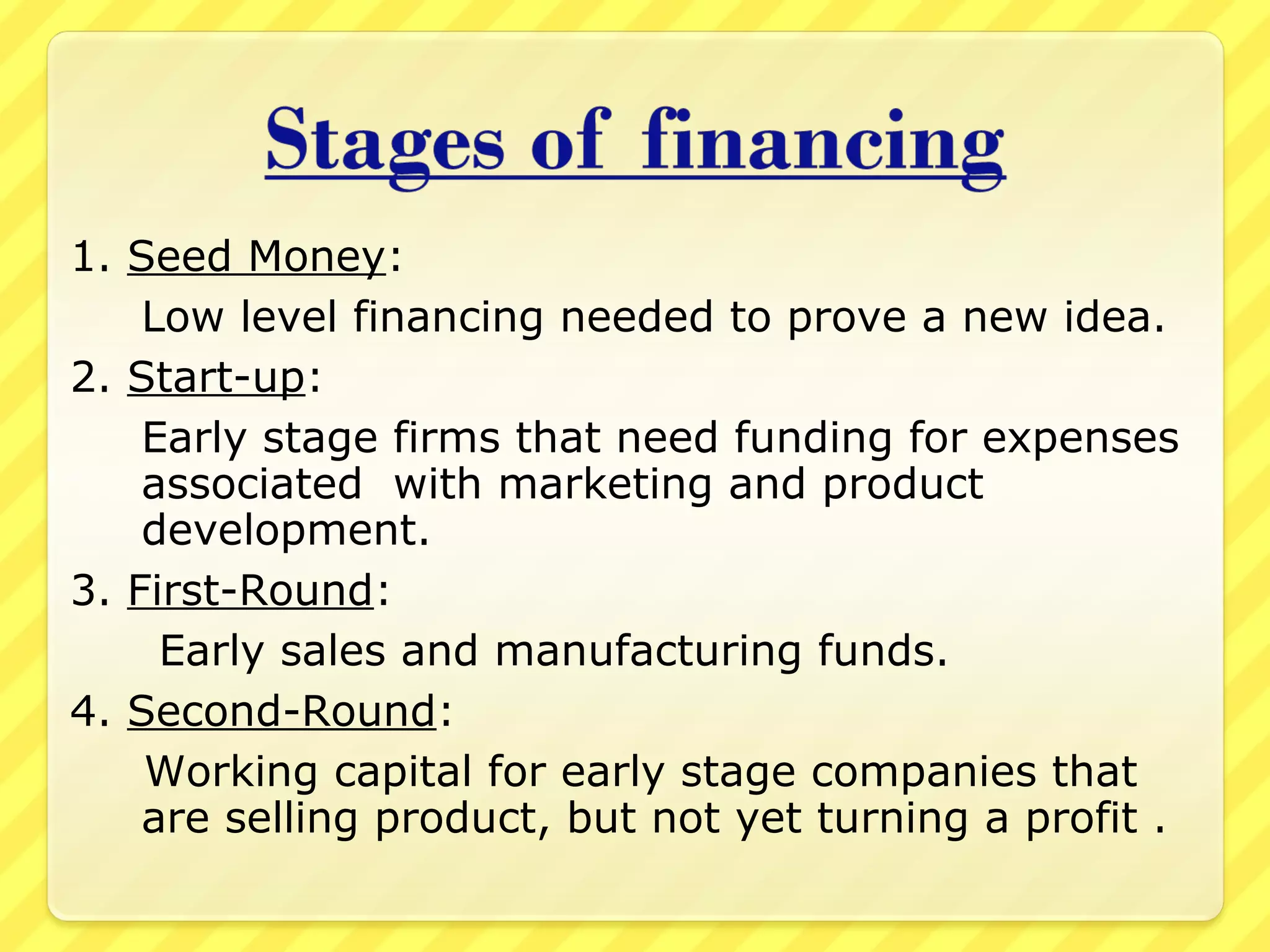 1. Seed Money:
Low level financing needed to prove a new idea.
2. Start-up:
Early stage firms that need funding for expenses
associated with marketing and product
development.
3. First-Round:
Early sales and manufacturing funds.
4. Second-Round:
Working capital for early stage companies that
are selling product, but not yet turning a profit .
 
