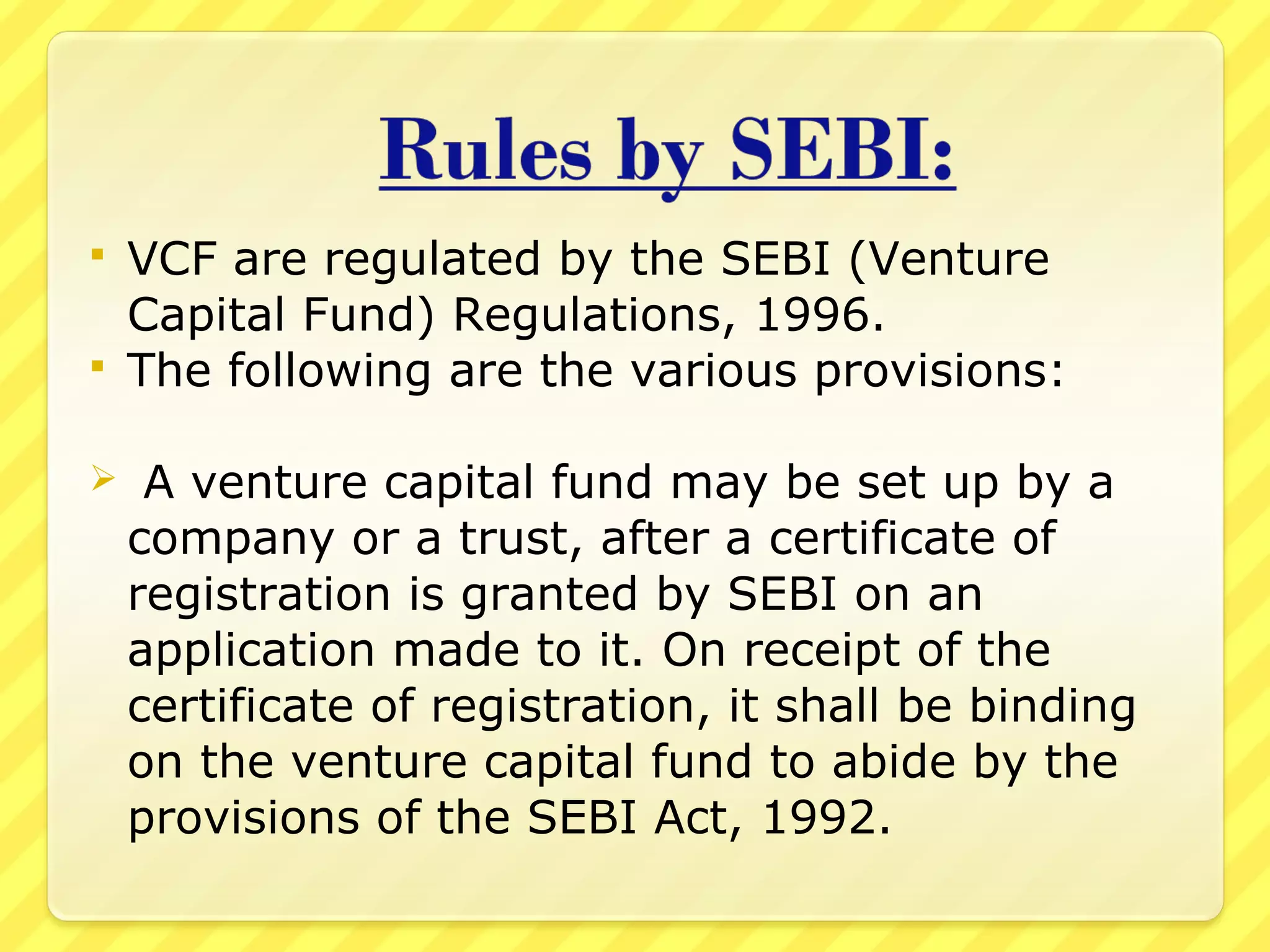  VCF are regulated by the SEBI (Venture
Capital Fund) Regulations, 1996.
 The following are the various provisions:
 A venture capital fund may be set up by a
company or a trust, after a certificate of
registration is granted by SEBI on an
application made to it. On receipt of the
certificate of registration, it shall be binding
on the venture capital fund to abide by the
provisions of the SEBI Act, 1992.
 
