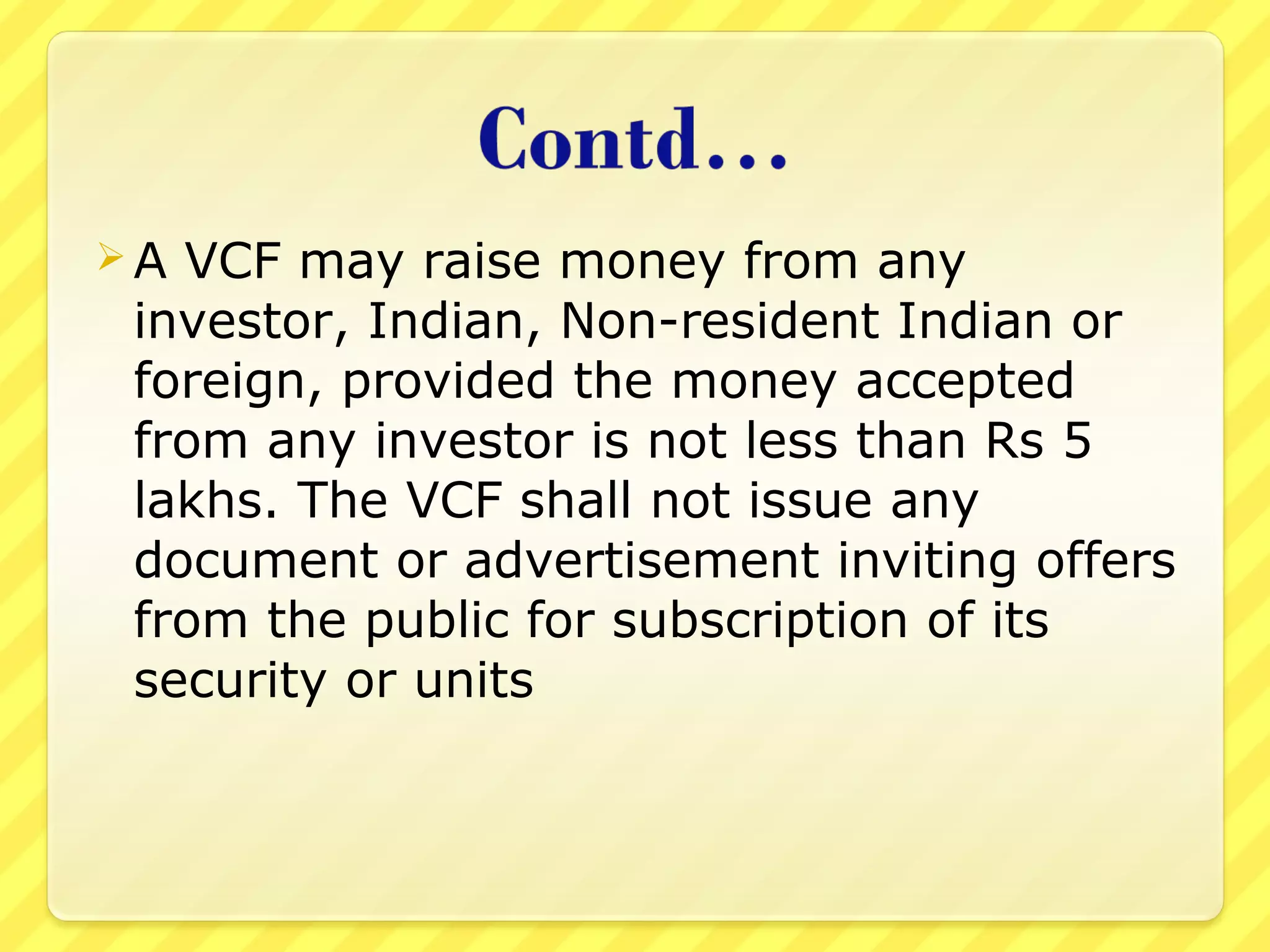  A VCF may raise money from any
investor, Indian, Non-resident Indian or
foreign, provided the money accepted
from any investor is not less than Rs 5
lakhs. The VCF shall not issue any
document or advertisement inviting offers
from the public for subscription of its
security or units
 