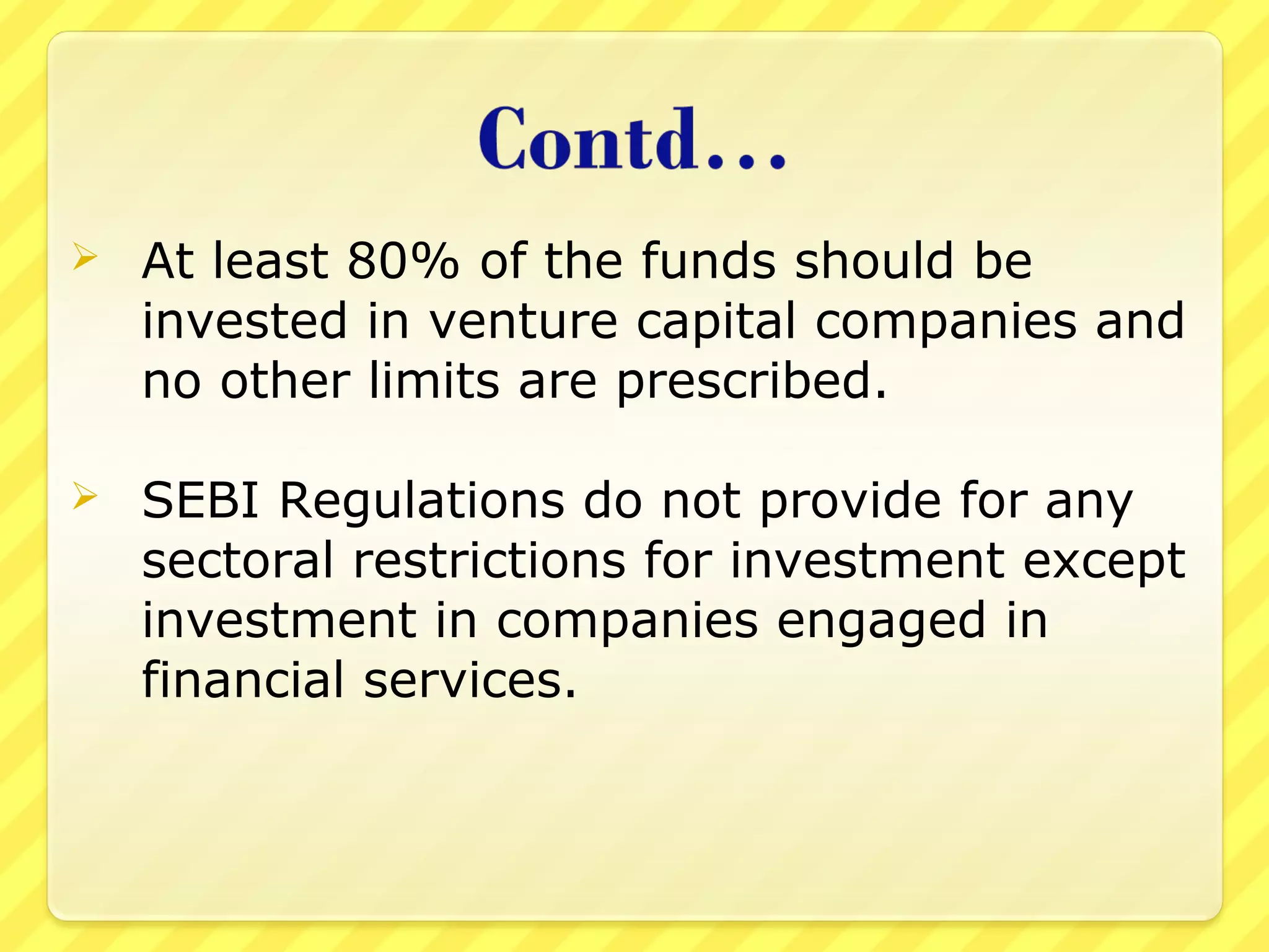  At least 80% of the funds should be
invested in venture capital companies and
no other limits are prescribed.
 SEBI Regulations do not provide for any
sectoral restrictions for investment except
investment in companies engaged in
financial services.
 