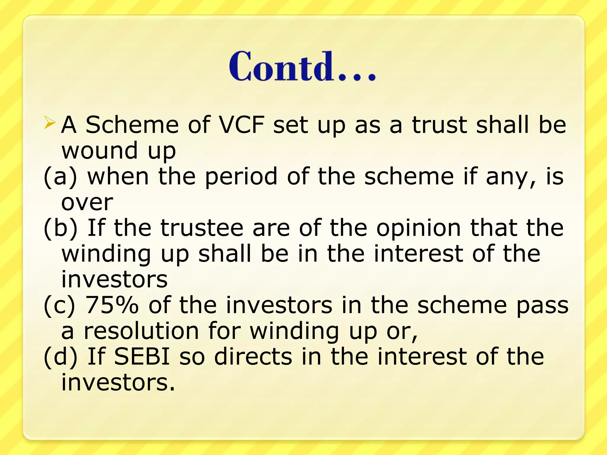  A Scheme of VCF set up as a trust shall be
wound up
(a) when the period of the scheme if any, is
over
(b) If the trustee are of the opinion that the
winding up shall be in the interest of the
investors
(c) 75% of the investors in the scheme pass
a resolution for winding up or,
(d) If SEBI so directs in the interest of the
investors.
 