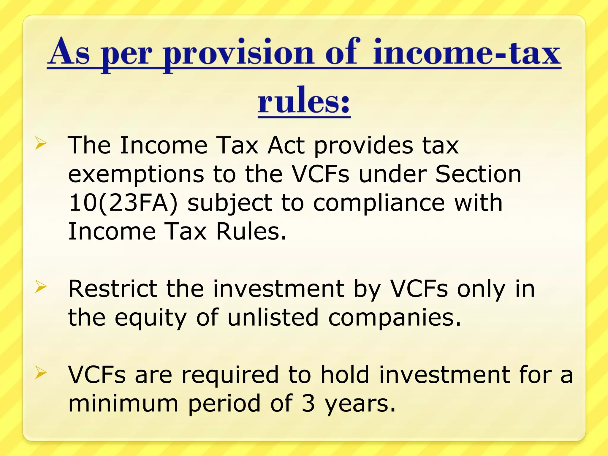 The Income Tax Act provides tax
exemptions to the VCFs under Section
10(23FA) subject to compliance with
Income Tax Rules.
 Restrict the investment by VCFs only in
the equity of unlisted companies.
 VCFs are required to hold investment for a
minimum period of 3 years.
 