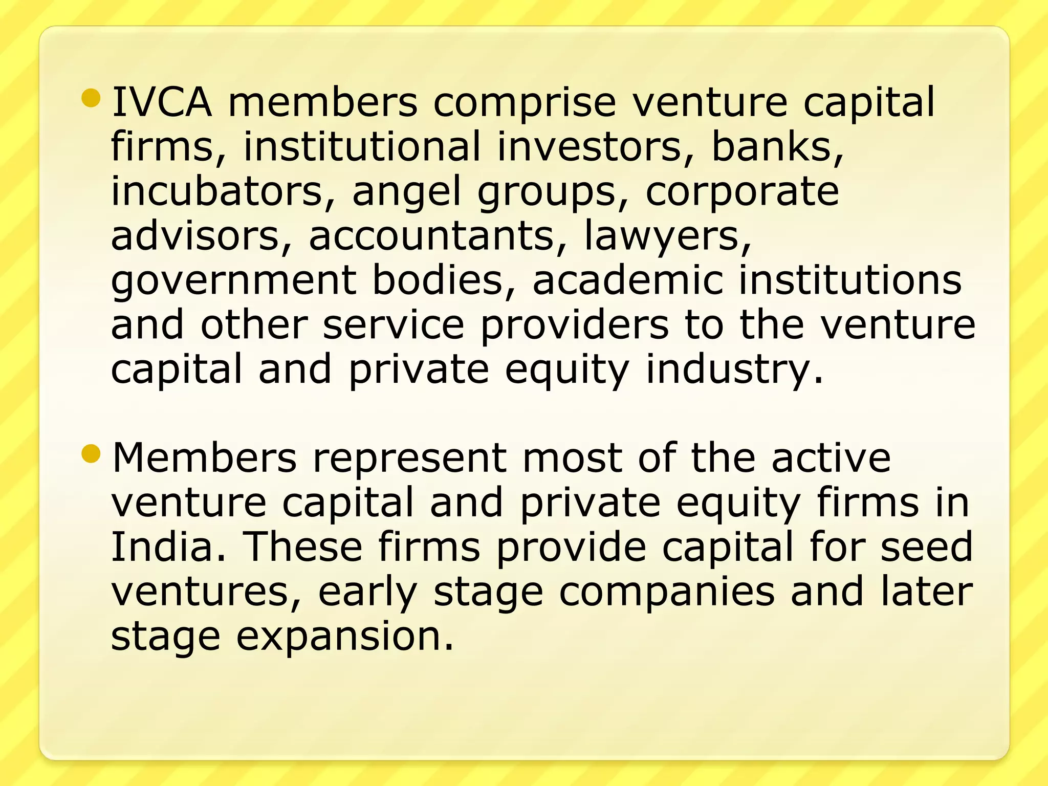 IVCA members comprise venture capital
firms, institutional investors, banks,
incubators, angel groups, corporate
advisors, accountants, lawyers,
government bodies, academic institutions
and other service providers to the venture
capital and private equity industry.
Members represent most of the active
venture capital and private equity firms in
India. These firms provide capital for seed
ventures, early stage companies and later
stage expansion.
 