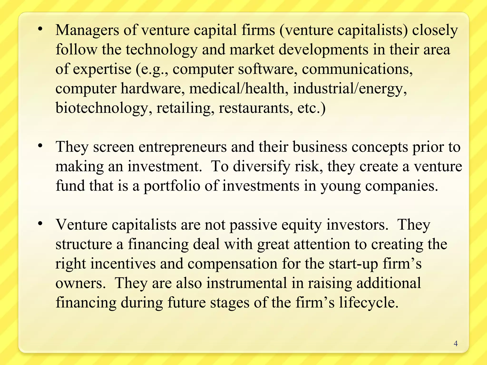4
• Managers of venture capital firms (venture capitalists) closely
follow the technology and market developments in their area
of expertise (e.g., computer software, communications,
computer hardware, medical/health, industrial/energy,
biotechnology, retailing, restaurants, etc.)
• They screen entrepreneurs and their business concepts prior to
making an investment. To diversify risk, they create a venture
fund that is a portfolio of investments in young companies.
• Venture capitalists are not passive equity investors. They
structure a financing deal with great attention to creating the
right incentives and compensation for the start-up firm’s
owners. They are also instrumental in raising additional
financing during future stages of the firm’s lifecycle.
 