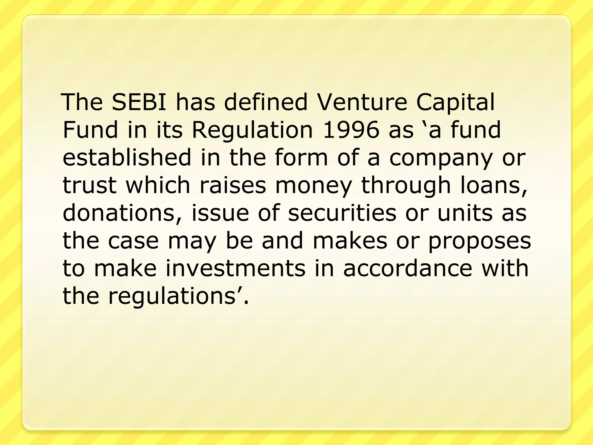 The SEBI has defined Venture Capital
Fund in its Regulation 1996 as ‘a fund
established in the form of a company or
trust which raises money through loans,
donations, issue of securities or units as
the case may be and makes or proposes
to make investments in accordance with
the regulations’.
 