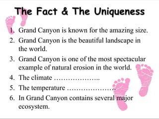 The Fact & The Uniqueness
1. Grand Canyon is known for the amazing size.
2. Grand Canyon is the beautiful landscape in
the world.
3. Grand Canyon is one of the most spectacular
example of natural erosion in the world.
4. The climate ………………..
5. The temperature …………………
6. In Grand Canyon contains several major
ecosystem.
 