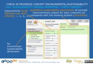 Carlo Vezzoli
Politecnico di Milano / DESIGN dept. / DIS / School of Design / Italy
. CHECK IN PROGRESS CONCEPT ENVIRONMENTAL/SUSTAINABILITY
improvemnts levels
definition per aech
criterion: -, =, +, ++
qualitative sustainability assessment of concept
improvements (report for each criterion) as
compared with the existing system (checklists)
. tool: SUSTAINABILITY DESIGN-ORIENTING / CHECK CONCEPT
for
environmen.
sustainability
dimension
 