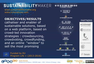 Carlo Vezzoli
Politecnico di Milano / DESIGN dept. / DIS / School of Design / Italy
www.sustainabilitymaker.org
www.innonatives.com
PARTNERS
Funded by EU
Program Life + (2013-2016)
OBJECTIVES/RESULTS
cathaliser and enabler of
sustainable solutions, based
on a web platform, based on
crowd-led innovation
strategies : crowdsourcing,
crowdvoting, crowdfunding,
and an online “window” to
sell the most promising
 