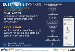 Carlo Vezzoli
Politecnico di Milano / DESIGN dept. / DIS / School of Design / Italy
CHALLANGES
Design brief wil be launced by
partners (Politecnico and
ecoconcept)
www.sustainabilitymaker.org
www.innonatives.com
PARTNERS
Funded by the EU
Program Life + (2013-2015)
1 CHALLANGE
locally-based sustainable energy
system for eating and clothing
care in 4 african slum
 