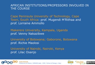 Carlo Vezzoli
Politecnico di Milano / DESIGN dept. / DIS / School of Design / Italy
AFRICAN INSTITUTIONS/PROFESSORS INVOLVED IN
THE COURSE
Cape Peninsula University of Technology, Cape
Town, South Africa: prof. Mugendi M’Rithaa and
prof. Lorraine Ammollo
Makerere University, Kampala, Uganda
prof. Venny Nakazibwe
University of Botswana; Gaborone, Botswana
prof. Richie Maolosi
University of Nairobi, Nairobi, Kenya
prof. Lilac Osanjo
 