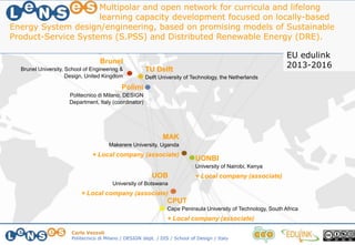 Carlo Vezzoli
Politecnico di Milano / DESIGN dept. / DIS / School of Design / Italy
Polimi
Politecnico di Milano, DESIGN
Department, Italy (coordinator)
TU Delft
Delft University of Technology, the Netherlands
CPUT
Cape Peninsula University of Technology, South Africa
+ Local company (associate)
MAK
Makerere University, Uganda
+ Local company (associate)
UOB
University of Botswana
+ Local company (associate)
UONBI
University of Nairobi, Kenya
+ Local company (associate)
Brunel
Brunel University, School of Engineering &
Design, United Kingdom
Multipolar and open network for curricula and lifelong
learning capacity development focused on locally-based
Energy System design/engineering, based on promising models of Sustainable
Product-Service Systems (S.PSS) and Distributed Renewable Energy (DRE).
EU edulink
2013-2016
 