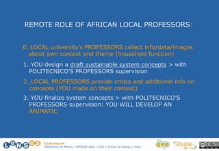 Carlo Vezzoli
Politecnico di Milano / DESIGN dept. / DIS / School of Design / Italy
0. LOCAL university’s PROFESSORS collect info/data/images
about own context and theme (household function)
2. LOCAL PROFESSORS provide critics and additional info on
concepts (YOU made on their context)
3. YOU finalize system concepts > with POLITECNICO’S
PROFESSORS supervision: YOU WILL DEVELOP AN
ANIMATIC
1. YOU design a draft sustainable system concepts > with
POLITECNICO’S PROFESSORS supervision
REMOTE ROLE OF AFRICAN LOCAL PROFESSORS:
 