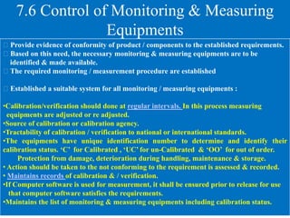 7.6 Control of Monitoring & Measuring
Equipments
Provide evidence of conformity of product / components to the established requirements.
Based on this need, the necessary monitoring & measuring equipments are to be
identified & made available.
The required monitoring / measurement procedure are established
Established a suitable system for all monitoring / measuring equipments :
•Calibration/verification should done at regular intervals. In this process measuring
equipments are adjusted or re adjusted.
•Source of calibration or calibration agency.
•Tractability of calibration / verification to national or international standards.
•The equipments have unique identification number to determine and identify their
calibration status. ‘C’ for Calibrated , ‘UC’ for un-Calibrated & ‘OO’ for out of order.
Protection from damage, deterioration during handling, maintenance & storage.
• Action should be taken to the not conforming to the requirement is assessed & recorded.
• Maintains records of calibration & / verification.
•If Computer software is used for measurement, it shall be ensured prior to release for use
that computer software satisfies the requirements.
•Maintains the list of monitoring & measuring equipments including calibration status.
 