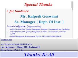 Special Thanks
• for Guidance
Mr. Kalpesh Goswami
Sr. Manager [ Dept. Of Inst. ]
Acknowledgement [suggested reading]
• ANSI/ASQ 9000:2000 Quality Management Systems – Fundamentals and Vocabulary
• ANSI/ASQ 9001:2000 Quality Management Systems – Requirements, December
13,2000
• Quality Management System manual Doc No: BLAPOWER/M/QMSM/01
14
 