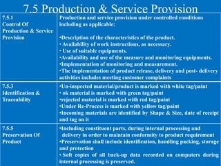 7.5 Production & Service Provision
7.5.1
Control Of
Production & Service
Provision
Production and service provision under controlled conditions
including as applicable:
•Description of the characteristics of the product.
• Availability of work instructions, as necessary.
• Use of suitable equipments.
•Availability and use of the measure and monitoring equipments.
•Implementation of monitoring and measurement.
•The implementation of product release, delivery and post- delivery
activities includes meeting customer complaints
7.5.3
Identification &
Traceability
•Un-inspected material/product is marked with white tag/paint
• ok material is marked with green tag/paint
•rejected material is marked with red tag/paint
•Under Re-Process is marked with yellow tag/paint
•Incoming materials are identified by Shape & Size, date of receipt
and tag on it
7.5.5
Preservation Of
Product
•Including constituent parts, during internal processing and
delivery in order to maintain conformity to product requirement
•Preservation shall include identification, handling packing, storage
and protection
• Soft copies of all back-up data recorded on computers during
internal processing is preserved.
 