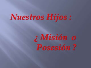 Nuestros Hijos :
¿ Misión o
Posesión ?
 