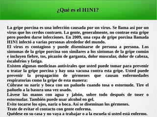 .
¿Qué es el H1N1?¿Qué es el H1N1?
La gripe porcina es una infección causada por un virus. Se llama así por unLa gripe porcina es una infección causada por un virus. Se llama así por un
virus que los cerdos contraen. La gente, generalmente, no contrae esta gripevirus que los cerdos contraen. La gente, generalmente, no contrae esta gripe
pero pueden darse infecciones. En 2009, una cepa de gripe porcina llamadapero pueden darse infecciones. En 2009, una cepa de gripe porcina llamada
H1N1 infectó a varias personas alrededor del mundo.H1N1 infectó a varias personas alrededor del mundo.
El virus es contagioso y puede diseminarse de persona a persona. LosEl virus es contagioso y puede diseminarse de persona a persona. Los
síntomas de la gripe porcina son similares a los síntomas de la gripe comúnsíntomas de la gripe porcina son similares a los síntomas de la gripe común
e incluyen fiebre, tos, picazón de garganta, dolor muscular, dolor de cabeza,e incluyen fiebre, tos, picazón de garganta, dolor muscular, dolor de cabeza,
escalofríos y fatiga.escalofríos y fatiga.
Existen algunas medicinas antivirales que usted puede tomar para prevenirExisten algunas medicinas antivirales que usted puede tomar para prevenir
o tratar la gripe porcina y hay una vacuna contra esta gripe. Usted puedeo tratar la gripe porcina y hay una vacuna contra esta gripe. Usted puede
prevenir la propagación de gérmenes que causan enfermedadesprevenir la propagación de gérmenes que causan enfermedades
respiratorias como la gripe de esta manera:respiratorias como la gripe de esta manera:
Cúbrase su nariz y boca con un pañuelo cuando tosa o estornude. Tire elCúbrase su nariz y boca con un pañuelo cuando tosa o estornude. Tire el
pañuelo a la basura una vez usado.pañuelo a la basura una vez usado.
Lávese las manos con agua y jabón, sobre todo después de toser oLávese las manos con agua y jabón, sobre todo después de toser o
estornudar. También puede usar alcohol en gel.estornudar. También puede usar alcohol en gel.
Evite tocarse los ojos, nariz o boca. Así se diseminan los gérmenes.Evite tocarse los ojos, nariz o boca. Así se diseminan los gérmenes.
Trate de evitar el contacto con gente enferma.Trate de evitar el contacto con gente enferma.
Quédese en su casa y no vaya a trabajar o a la escuela si usted está enfermo.Quédese en su casa y no vaya a trabajar o a la escuela si usted está enfermo.
 