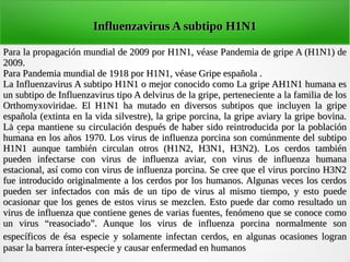 .
Influenzavirus A subtipo H1N1Influenzavirus A subtipo H1N1
Para la propagación mundial de 2009 por H1N1, véase Pandemia de gripe A (H1N1) dePara la propagación mundial de 2009 por H1N1, véase Pandemia de gripe A (H1N1) de
2009.2009.
Para Pandemia mundial de 1918 por H1N1, véase Gripe española .Para Pandemia mundial de 1918 por H1N1, véase Gripe española .
La Influenzavirus A subtipo H1N1 o mejor conocido como La gripe AH1N1 humana esLa Influenzavirus A subtipo H1N1 o mejor conocido como La gripe AH1N1 humana es
un subtipo de Influenzavirus tipo A delvirus de la gripe, perteneciente a la familia de losun subtipo de Influenzavirus tipo A delvirus de la gripe, perteneciente a la familia de los
Orthomyxoviridae. El H1N1 ha mutado en diversos subtipos que incluyen la gripeOrthomyxoviridae. El H1N1 ha mutado en diversos subtipos que incluyen la gripe
española (extinta en la vida silvestre), la gripe porcina, la gripe aviary la gripe bovina.española (extinta en la vida silvestre), la gripe porcina, la gripe aviary la gripe bovina.
La cepa mantiene su circulación después de haber sido reintroducida por la poblaciónLa cepa mantiene su circulación después de haber sido reintroducida por la población
humana en los años 1970. Los virus de influenza porcina son comúnmente del subtipohumana en los años 1970. Los virus de influenza porcina son comúnmente del subtipo
H1N1 aunque también circulan otros (H1N2, H3N1, H3N2). Los cerdos tambiénH1N1 aunque también circulan otros (H1N2, H3N1, H3N2). Los cerdos también
pueden infectarse con virus de influenza aviar, con virus de influenza humanapueden infectarse con virus de influenza aviar, con virus de influenza humana
estacional, así como con virus de influenza porcina. Se cree que el virus porcino H3N2estacional, así como con virus de influenza porcina. Se cree que el virus porcino H3N2
fue introducido originalmente a los cerdos por los humanos. Algunas veces los cerdosfue introducido originalmente a los cerdos por los humanos. Algunas veces los cerdos
pueden ser infectados con más de un tipo de virus al mismo tiempo, y esto puedepueden ser infectados con más de un tipo de virus al mismo tiempo, y esto puede
ocasionar que los genes de estos virus se mezclen. Esto puede dar como resultado unocasionar que los genes de estos virus se mezclen. Esto puede dar como resultado un
virus de influenza que contiene genes de varias fuentes, fenómeno que se conoce comovirus de influenza que contiene genes de varias fuentes, fenómeno que se conoce como
un virus “reasociado”. Aunque los virus de influenza porcina normalmente sonun virus “reasociado”. Aunque los virus de influenza porcina normalmente son
específicos de ésaespecíficos de ésa especie y solamente infectan cerdos, en algunas ocasiones logranespecie y solamente infectan cerdos, en algunas ocasiones logran
pasar la barrera ínter-especie y causar enfermedad en humanospasar la barrera ínter-especie y causar enfermedad en humanos
.
 