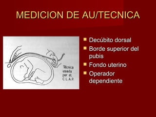 MEDICION DE AU/TECNICAMEDICION DE AU/TECNICA
 Decúbito dorsalDecúbito dorsal
 Borde superior delBorde superior del
pubispubis
 Fondo uterinoFondo uterino
 OperadorOperador
dependientedependiente
 