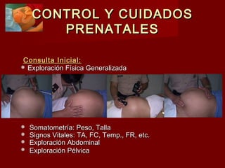 CONTROL Y CUIDADOSCONTROL Y CUIDADOS
PRENATALESPRENATALES
Consulta Inicial:Consulta Inicial:
 Exploración Física GeneralizadaExploración Física Generalizada
 Somatometría: Peso, TallaSomatometría: Peso, Talla
 Signos Vitales: TA, FC, Temp., FR, etc.Signos Vitales: TA, FC, Temp., FR, etc.
 Exploración AbdominalExploración Abdominal
 Exploración PélvicaExploración Pélvica
 