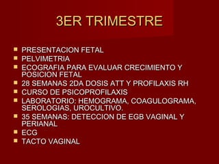 3ER TRIMESTRE3ER TRIMESTRE
 PRESENTACION FETALPRESENTACION FETAL
 PELVIMETRIAPELVIMETRIA
 ECOGRAFIA PARA EVALUAR CRECIMIENTO YECOGRAFIA PARA EVALUAR CRECIMIENTO Y
POSICION FETALPOSICION FETAL
 28 SEMANAS 2DA DOSIS ATT Y PROFILAXIS RH28 SEMANAS 2DA DOSIS ATT Y PROFILAXIS RH
 CURSO DE PSICOPROFILAXISCURSO DE PSICOPROFILAXIS
 LABORATORIO: HEMOGRAMA, COAGULOGRAMA,LABORATORIO: HEMOGRAMA, COAGULOGRAMA,
SEROLOGIAS, UROCULTIVO.SEROLOGIAS, UROCULTIVO.
 35 SEMANAS: DETECCION DE EGB VAGINAL Y35 SEMANAS: DETECCION DE EGB VAGINAL Y
PERIANALPERIANAL
 ECGECG
 TACTO VAGINALTACTO VAGINAL
 