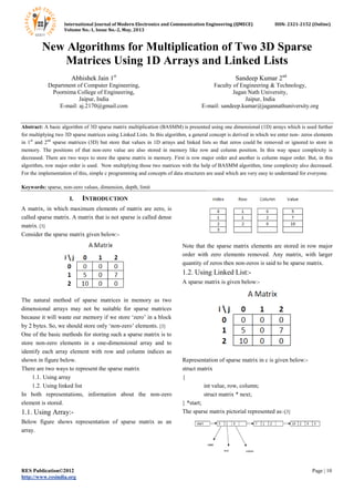 International Journal of Modern Electronics and Communication Engineering (IJMECE) ISSN: 2321-2152 (Online)
Volume No.-1, Issue No.-2, May, 2013
RES Publication©2012 Page | 10
http://www.resindia.org
New Algorithms for Multiplication of Two 3D Sparse
Matrices Using 1D Arrays and Linked Lists
Abhishek Jain 1st
Department of Computer Engineering,
Poornima College of Engineering,
Jaipur, India
E-mail: aj.2170@gmail.com
Sandeep Kumar 2nd
Faculty of Engineering & Technology,
Jagan Nath University,
Jaipur, India
E-mail: sandeep.kumar@jagannathuniversity.org
Abstract: A basic algorithm of 3D sparse matrix multiplication (BASMM) is presented using one dimensional (1D) arrays which is used further
for multiplying two 3D sparse matrices using Linked Lists. In this algorithm, a general concept is derived in which we enter non- zeros elements
in 1st
and 2nd
sparse matrices (3D) but store that values in 1D arrays and linked lists so that zeros could be removed or ignored to store in
memory. The positions of that non-zero value are also stored in memory like row and column position. In this way space complexity is
decreased. There are two ways to store the sparse matrix in memory. First is row major order and another is column major order. But, in this
algorithm, row major order is used. Now multiplying those two matrices with the help of BASMM algorithm, time complexity also decreased.
For the implementation of this, simple c programming and concepts of data structures are used which are very easy to understand for everyone.
Keywords: sparse, non-zero values, dimension, depth, limit
I. INTRODUCTION
A matrix, in which maximum elements of matrix are zero, is
called sparse matrix. A matrix that is not sparse is called dense
matrix. [3]
Consider the sparse matrix given below:-
The natural method of sparse matrices in memory as two
dimensional arrays may not be suitable for sparse matrices
because it will waste our memory if we store „zero‟ in a block
by 2 bytes. So, we should store only „non-zero‟ elements. [3]
One of the basic methods for storing such a sparse matrix is to
store non-zero elements in a one-dimensional array and to
identify each array element with row and column indices as
shown in figure below.
There are two ways to represent the sparse matrix
1.1. Using array
1.2. Using linked list
In both representations, information about the non-zero
element is stored.
1.1. Using Array:-
Below figure shows representation of sparse matrix as an
array.
Note that the sparse matrix elements are stored in row major
order with zero elements removed. Any matrix, with larger
quantity of zeros then non-zeros is said to be sparse matrix.
1.2. Using Linked List:-
A sparse matrix is given below:-
Representation of sparse matrix in c is given below:-
struct matrix
{
int value, row, column;
struct matrix * next;
} *start;
The sparse matrix pictorial represented as:-[3]
 