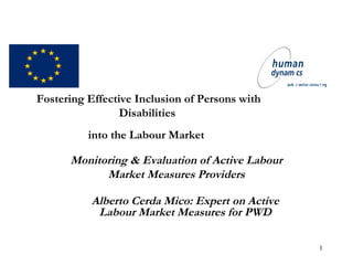 1
Fostering Effective Inclusion of Persons with
Disabilities
into the Labour Market
Monitoring & Evaluation of Active Labour
Market Measures Providers
Alberto Cerda Mico: Expert on Active
Labour Market Measures for PWD
 