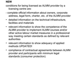 NEW
conditions for being licensed as ALMM provider by a
licensing centre are:
- complete official information about owners, corporate
address, legal form, charter, etc. of the ALMM provider
• detailed information on the technical infrastructure,
facilities and materials
• relevant information to show the competence of the
ALMM provider to implement ALMM courses and/or
other active labour market measures in a professional
way meeting certain standards as defined by relevant
authorities
• relevant information to show adequacy of applied
methods UPDATED!
• compliance of contractual agreements between ALMM
provider and participants with minimum legal
standards (consumer protection)
 