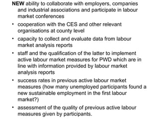 NEW ability to collaborate with employers, companies
and industrial associations and participate in labour
market conferences
• cooperation with the CES and other relevant
organisations at county level
• capacity to collect and evaluate data from labour
market analysis reports
• staff and the qualification of the latter to implement
active labour market measures for PWD which are in
line with information provided by labour market
analysis reports
• success rates in previous active labour market
measures (how many unemployed participants found a
new sustainable employment in the first labour
market?)
• assessment of the quality of previous active labour
measures given by participants.
 