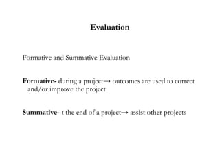 Evaluation
Formative and Summative Evaluation
Formative- during a project→ outcomes are used to correct
and/or improve the project
Summative- t the end of a project→ assist other projects
 