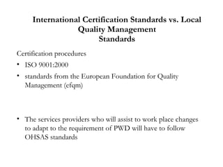 International Certification Standards vs. Local
Quality Management
Standards
Certification procedures
• ISO 9001:2000
• standards from the European Foundation for Quality
Management (efqm)
• The services providers who will assist to work place changes
to adapt to the requirement of PWD will have to follow
OHSAS standards
 